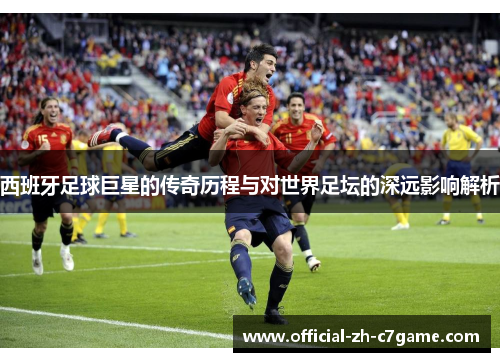 西班牙足球巨星的传奇历程与对世界足坛的深远影响解析