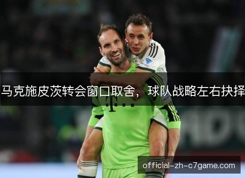 马克施皮茨转会窗口取舍，球队战略左右抉择